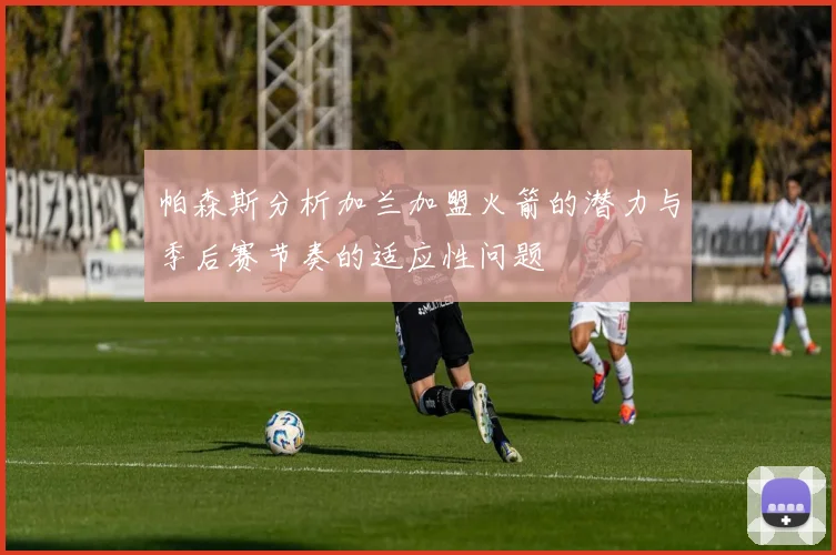 帕森斯分析加兰加盟火箭的潜力与季后赛节奏的适应性问题