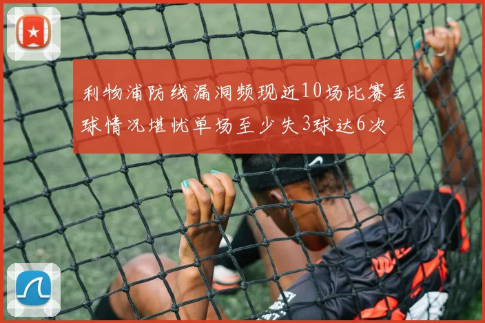 利物浦防线漏洞频现近10场比赛丢球情况堪忧单场至少失3球达6次