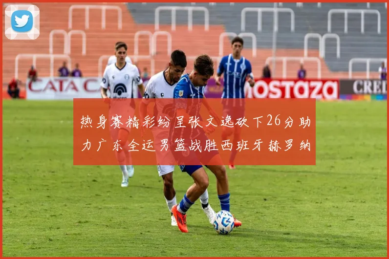 热身赛精彩纷呈张文逸砍下26分助力广东全运男篮战胜西班牙赫罗纳队