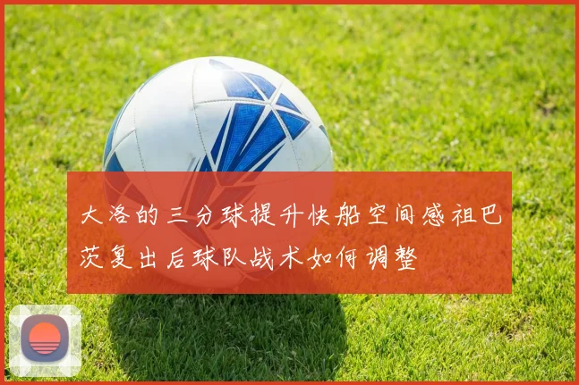 大洛的三分球提升快船空间感祖巴茨复出后球队战术如何调整