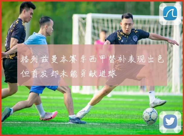 格列兹曼本赛季西甲替补表现出色但首发却未能贡献进球