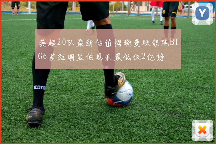 英超20队最新估值揭晓曼联领跑BIG6差距明显伯恩利最低仅2亿镑