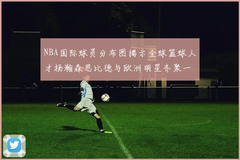 NBA国际球员分布图揭示全球篮球人才杨瀚森恩比德与欧洲明星齐聚一堂