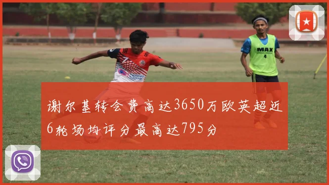 谢尔基转会费高达3650万欧英超近6轮场均评分最高达795分