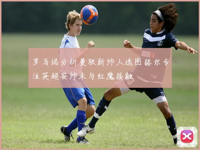 罗马诺分析曼联新帅人选图赫尔专注英超安帅未与红魔接触
