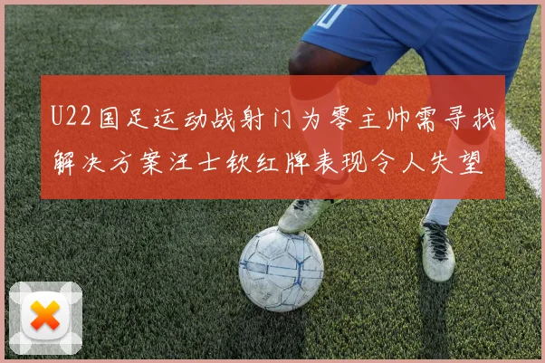 U22国足运动战射门为零主帅需寻找解决方案汪士钦红牌表现令人失望
