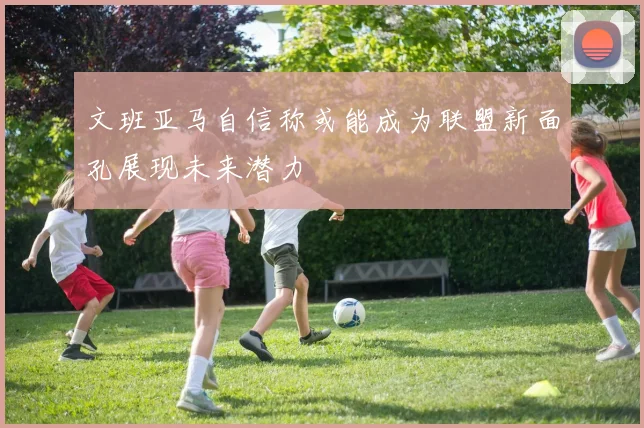 文班亚马自信称或能成为联盟新面孔展现未来潜力