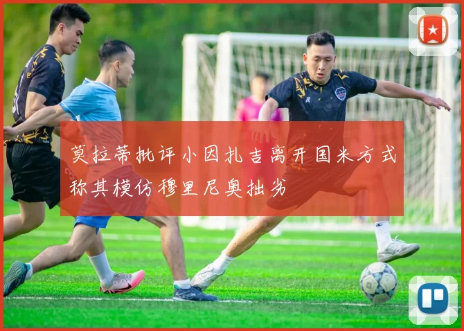 莫拉蒂批评小因扎吉离开国米方式称其模仿穆里尼奥拙劣