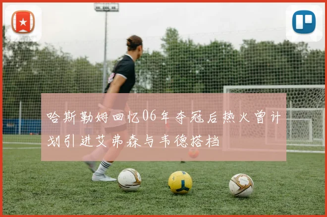 哈斯勒姆回忆06年夺冠后热火曾计划引进艾弗森与韦德搭档