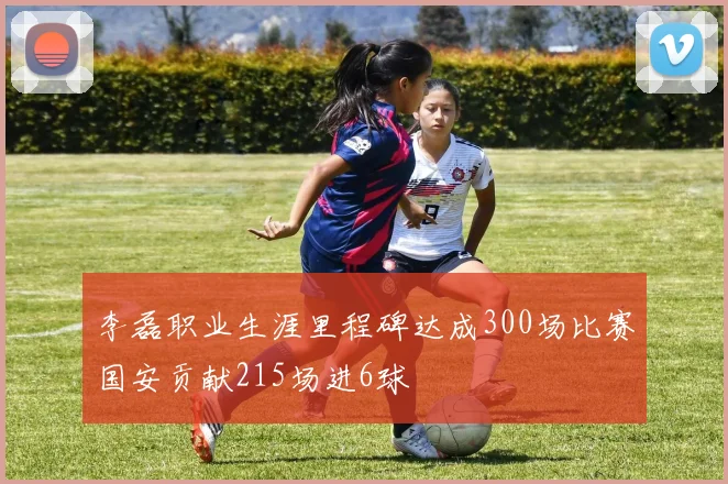 李磊职业生涯里程碑达成300场比赛国安贡献215场进6球