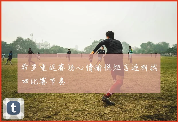 希罗重返赛场心情愉悦坦言逐渐找回比赛节奏