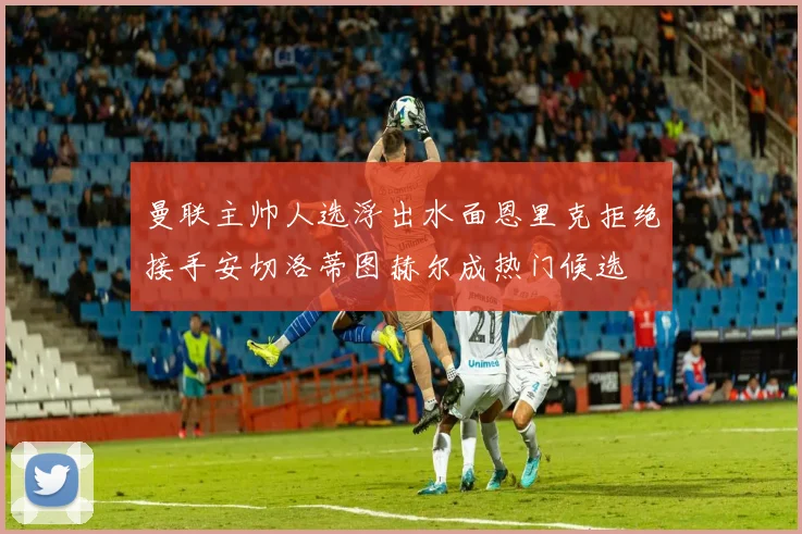 曼联主帅人选浮出水面恩里克拒绝接手安切洛蒂图赫尔成热门候选