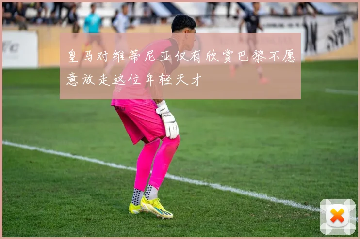 皇马对维蒂尼亚仅有欣赏巴黎不愿意放走这位年轻天才