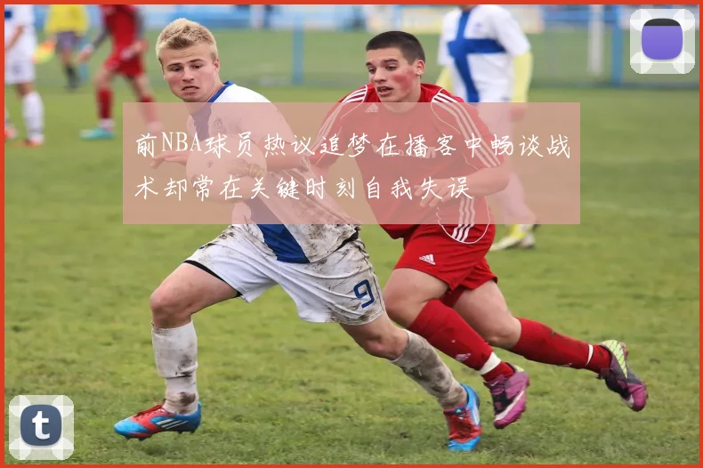 前NBA球员热议追梦在播客中畅谈战术却常在关键时刻自我失误