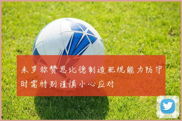 米罗称赞恩比德制造犯规能力防守时需特别谨慎小心应对