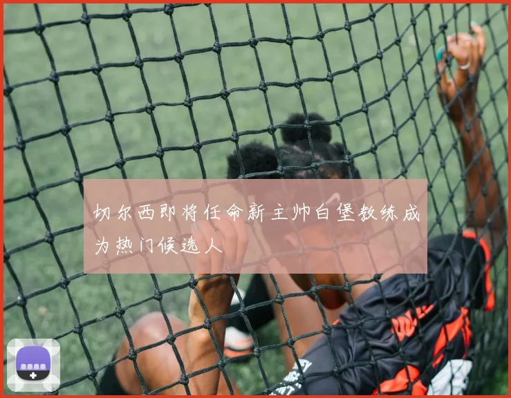 切尔西即将任命新主帅白堡教练成为热门候选人