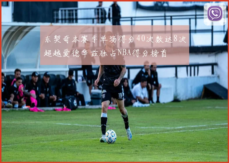 东契奇本赛季单场得分40次数达8次超越爱德华兹独占NBA得分榜首