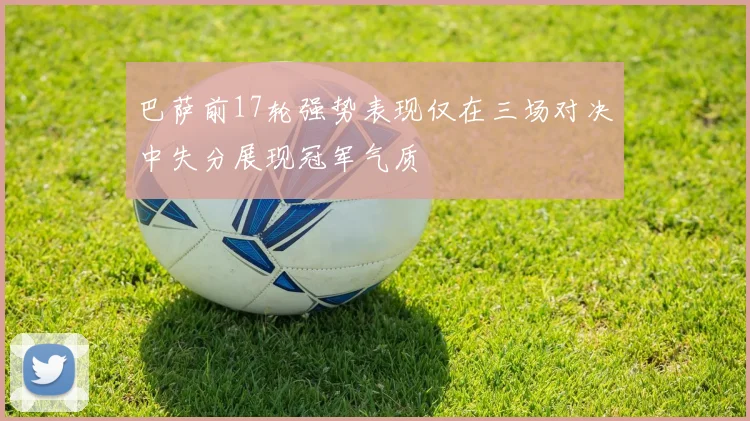 巴萨前17轮强势表现仅在三场对决中失分展现冠军气质