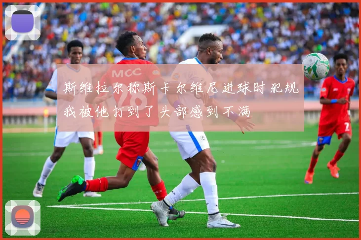 斯维拉尔称斯卡尔维尼进球时犯规我被他打到了头部感到不满