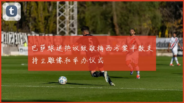 巴萨球迷热议致敬梅西方案半数支持立雕像和举办仪式