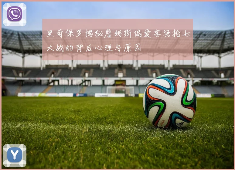 里奇保罗揭秘詹姆斯偏爱客场抢七大战的背后心理与原因