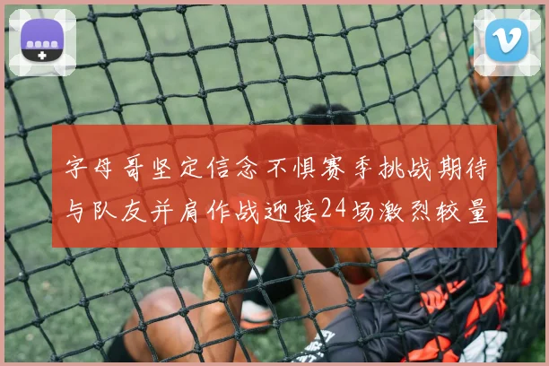 字母哥坚定信念不惧赛季挑战期待与队友并肩作战迎接24场激烈较量