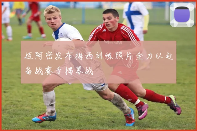 迈阿密发布梅西训练照片全力以赴备战赛季揭幕战