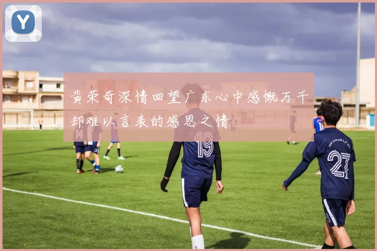 黄荣奇深情回望广东心中感慨万千却难以言表的感恩之情