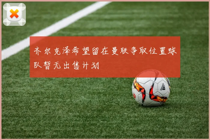 齐尔克泽希望留在曼联争取位置球队暂无出售计划