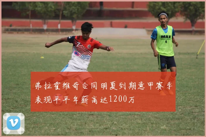 弗拉霍维奇合同明夏到期意甲赛季表现平平年薪高达1200万