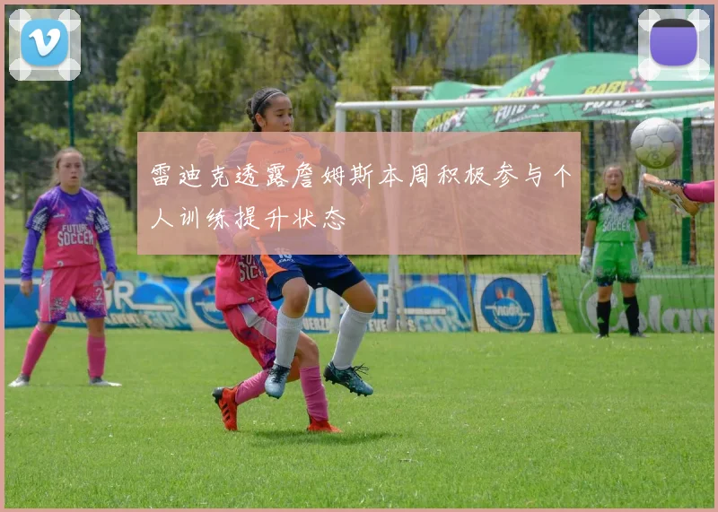 雷迪克透露詹姆斯本周积极参与个人训练提升状态