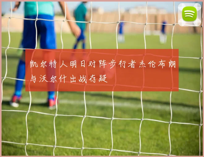 凯尔特人明日对阵步行者杰伦布朗与沃尔什出战存疑