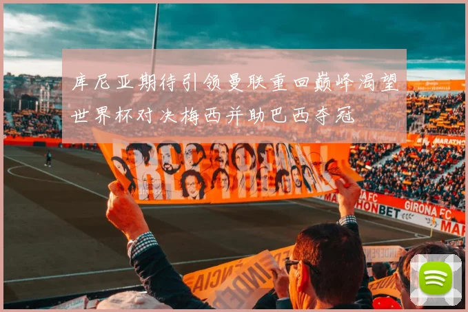 库尼亚期待引领曼联重回巅峰渴望世界杯对决梅西并助巴西夺冠