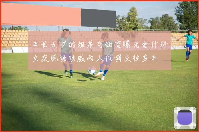年长五岁的姐弟恋甜蜜曝光舍什科女友现场助威两人低调交往多年