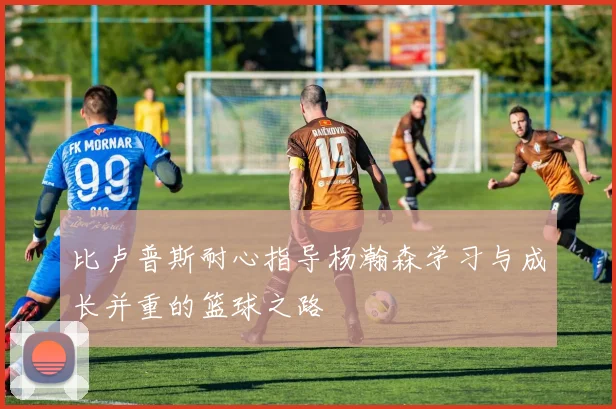 比卢普斯耐心指导杨瀚森学习与成长并重的篮球之路