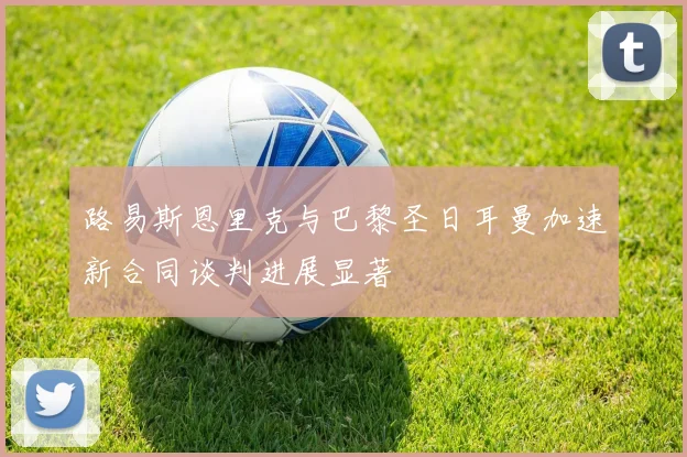 路易斯恩里克与巴黎圣日耳曼加速新合同谈判进展显著