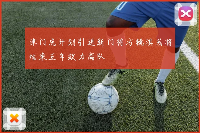 津门虎计划引进新门将方镜淇或将结束五年效力离队