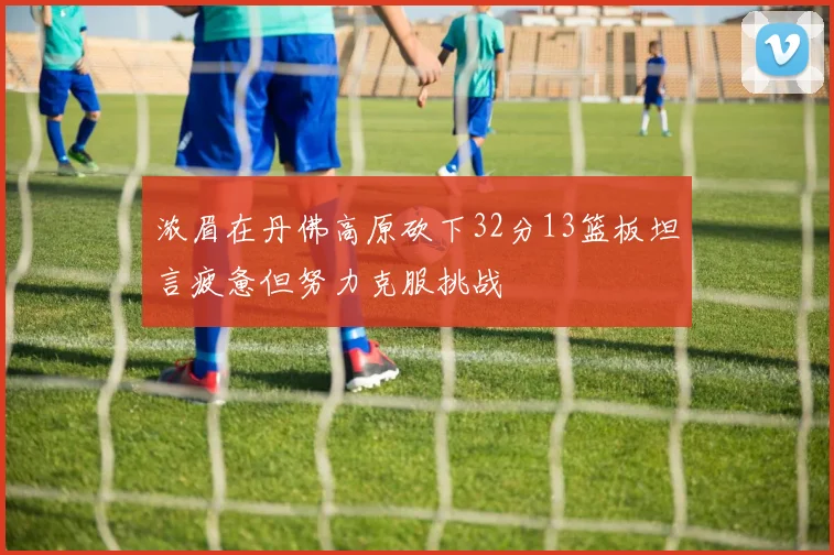 浓眉在丹佛高原砍下32分13篮板坦言疲惫但努力克服挑战