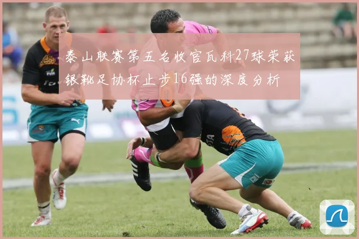 泰山联赛第五名收官瓦科27球荣获银靴足协杯止步16强的深度分析