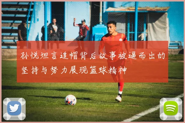 孙悦坦言追帽背后故事被逼而出的坚持与努力展现篮球精神
