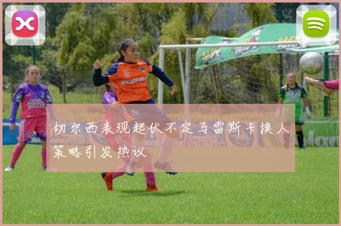 切尔西表现起伏不定马雷斯卡换人策略引发热议