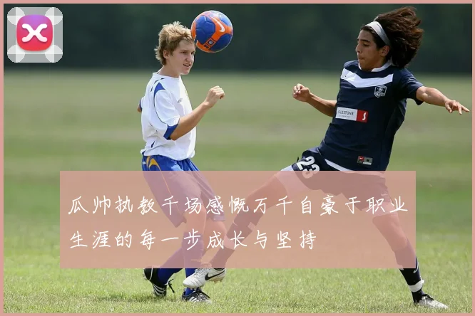 瓜帅执教千场感慨万千自豪于职业生涯的每一步成长与坚持