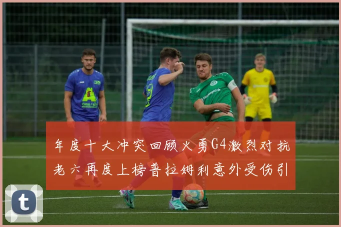 年度十大冲突回顾火勇G4激烈对抗老六再度上榜普拉姆利意外受伤引关注